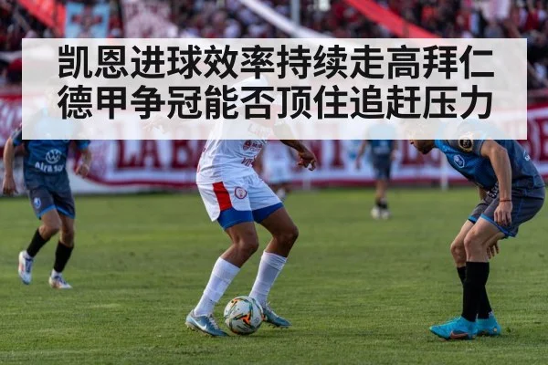凯恩进球效率持续走高拜仁德甲争冠能否顶住追赶压力