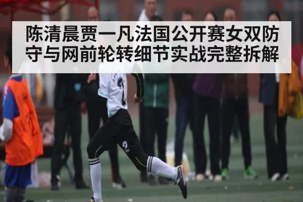 陈清晨贾一凡法国公开赛女双防守与网前轮转细节实战完整拆解